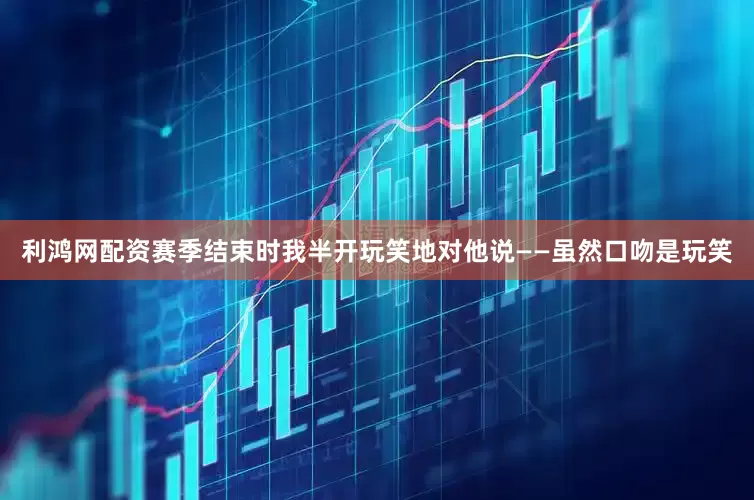 利鸿网配资赛季结束时我半开玩笑地对他说——虽然口吻是玩笑
