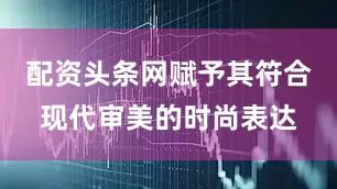 配资头条网赋予其符合现代审美的时尚表达