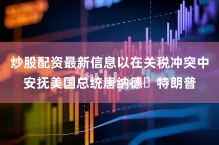 炒股配资最新信息以在关税冲突中安抚美国总统唐纳德・特朗普