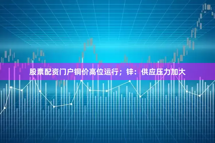 股票配资门户铜价高位运行；锌：供应压力加大