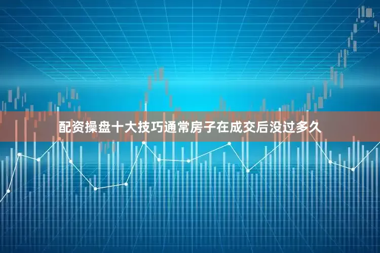 配资操盘十大技巧通常房子在成交后没过多久