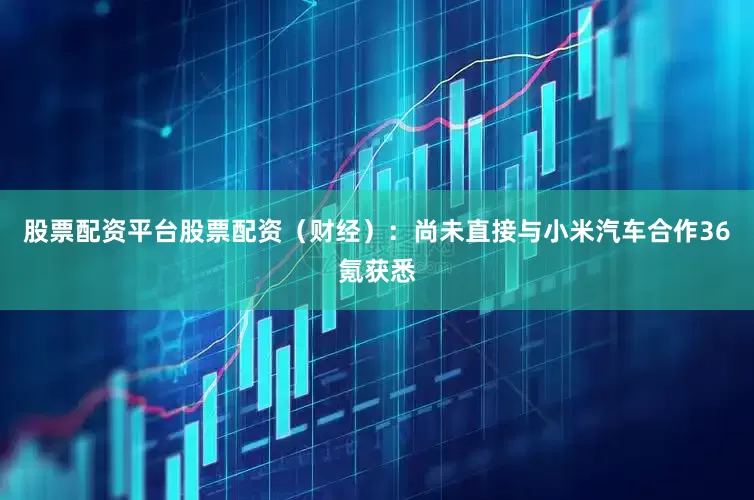 股票配资平台股票配资（财经）：尚未直接与小米汽车合作36氪获悉