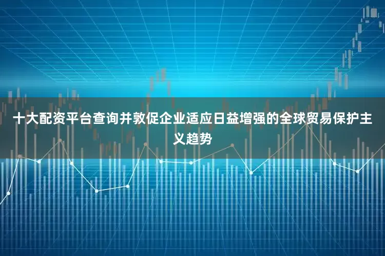 十大配资平台查询并敦促企业适应日益增强的全球贸易保护主义趋势