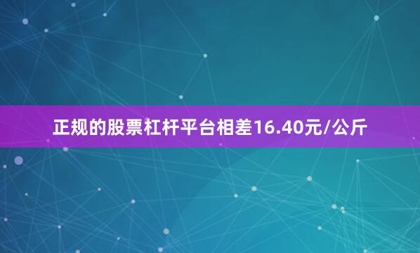 正规的股票杠杆平台相差16.40元/公斤