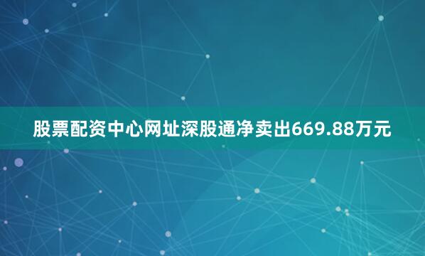 股票配资中心网址深股通净卖出669.88万元