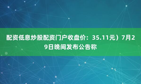 配资低息炒股配资门户收盘价：35.11元）7月29日晚间发布公告称