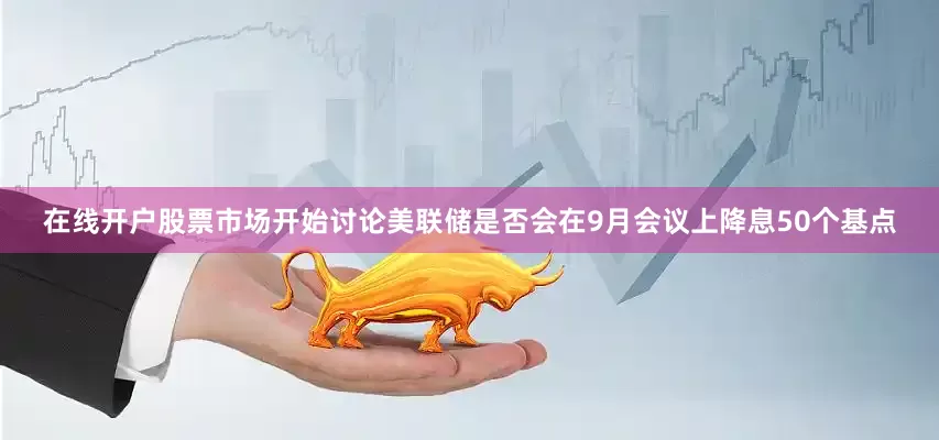 在线开户股票市场开始讨论美联储是否会在9月会议上降息50个基点
