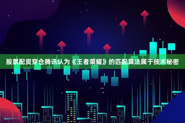股票配资穿仓腾讯认为《王者荣耀》的匹配算法属于技术秘密