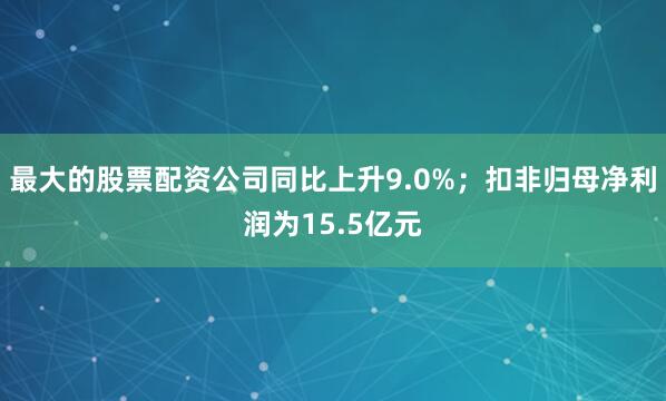 最大的股票配资公司同比上升9.0%；扣非归母净利润为15.5亿元