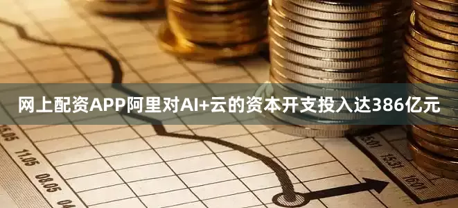 网上配资APP阿里对AI+云的资本开支投入达386亿元