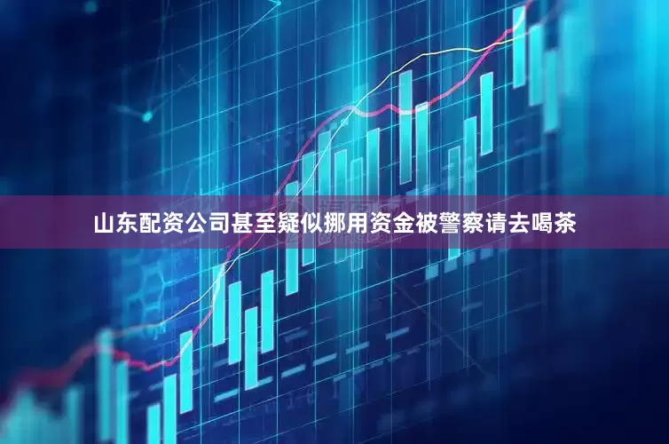 山东配资公司甚至疑似挪用资金被警察请去喝茶