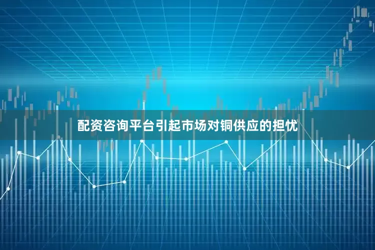 配资咨询平台引起市场对铜供应的担忧