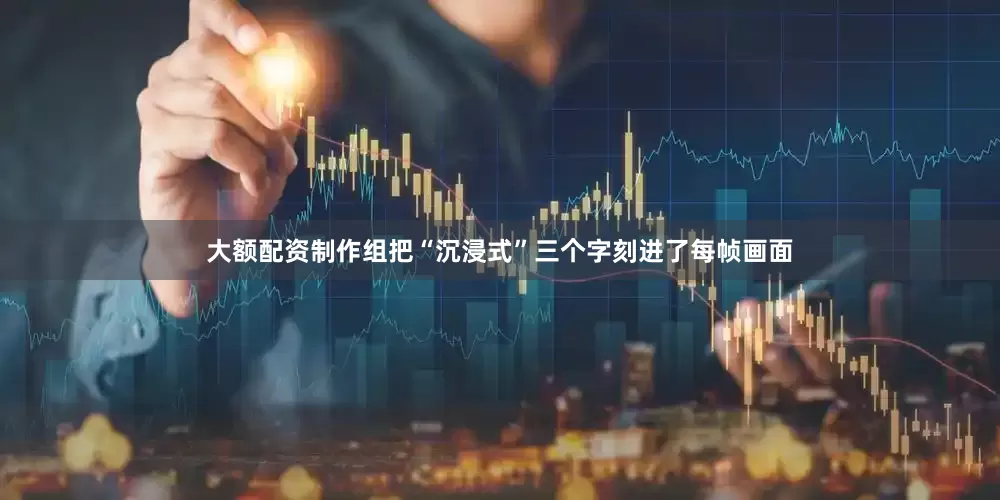 大额配资制作组把“沉浸式”三个字刻进了每帧画面