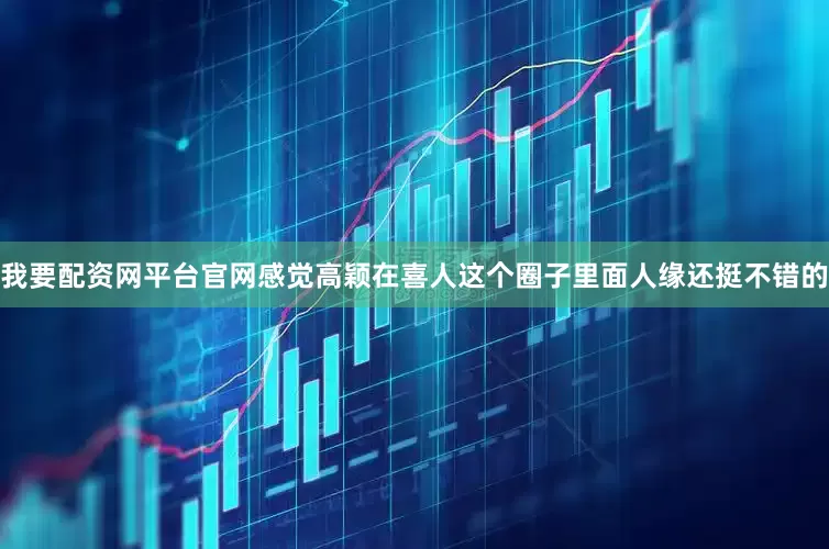 我要配资网平台官网感觉高颖在喜人这个圈子里面人缘还挺不错的