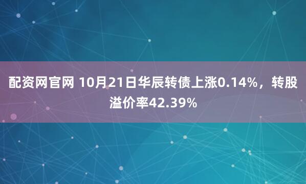 配资网官网 10月21日华辰转债上涨0.14%，转股溢价率42.39%