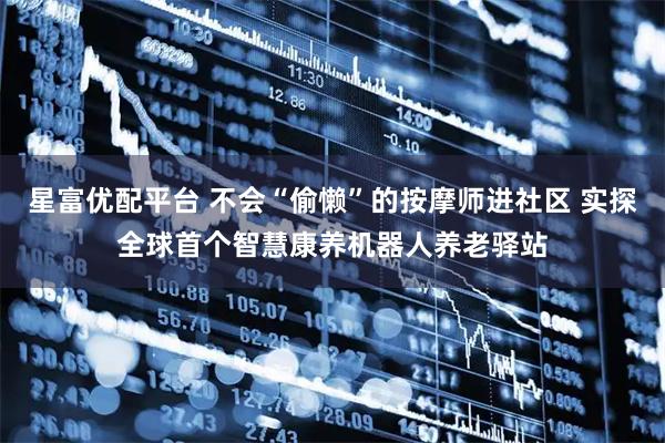 星富优配平台 不会“偷懒”的按摩师进社区 实探全球首个智慧康养机器人养老驿站