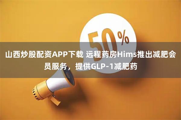 山西炒股配资APP下载 远程药房Hims推出减肥会员服务，提供GLP-1减肥药