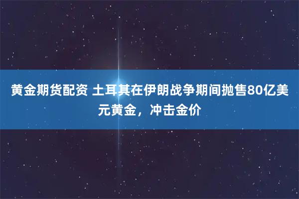 黄金期货配资 土耳其在伊朗战争期间抛售80亿美元黄金，冲击金价