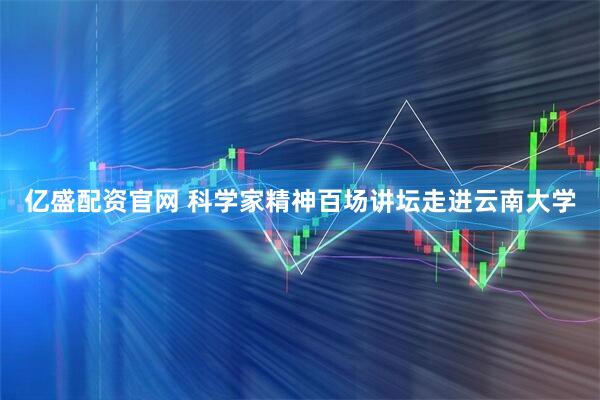 亿盛配资官网 科学家精神百场讲坛走进云南大学