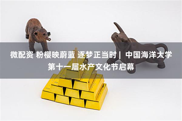 微配资 粉樱映蔚蓝 逐梦正当时 |  中国海洋大学第十一届水产文化节启幕