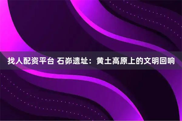 找人配资平台 石峁遗址：黄土高原上的文明回响