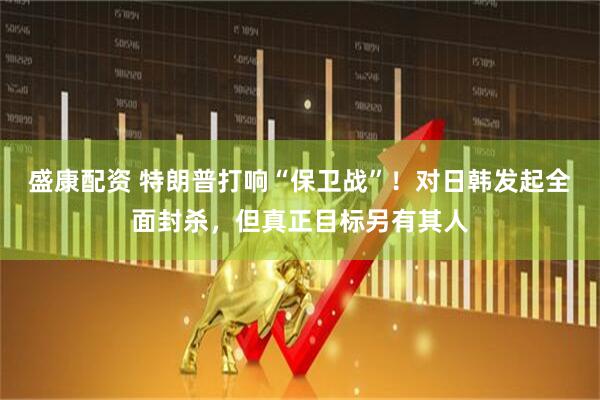 盛康配资 特朗普打响“保卫战”！对日韩发起全面封杀，但真正目标另有其人