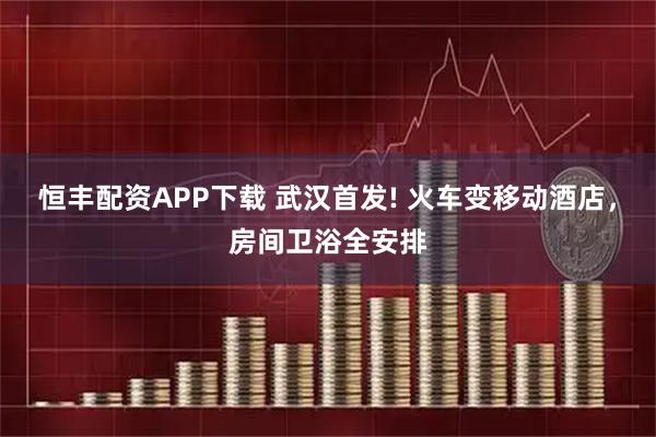 恒丰配资APP下载 武汉首发! 火车变移动酒店，房间卫浴全安排