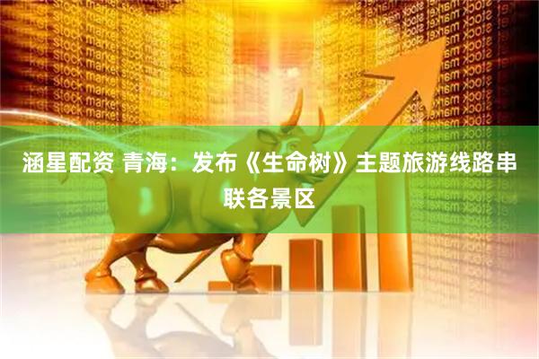 涵星配资 青海：发布《生命树》主题旅游线路串联各景区