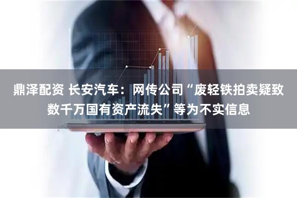 鼎泽配资 长安汽车：网传公司“废轻铁拍卖疑致数千万国有资产流失”等为不实信息