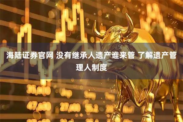 海陆证券官网 没有继承人遗产谁来管 了解遗产管理人制度
