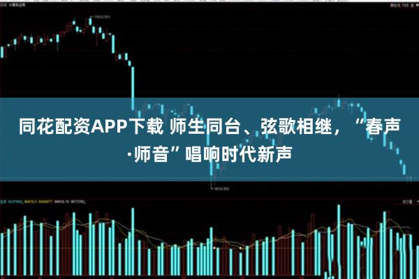 同花配资APP下载 师生同台、弦歌相继，“春声·师音”唱响时代新声