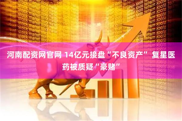 河南配资网官网 14亿元接盘“不良资产” 复星医药被质疑“豪赌”