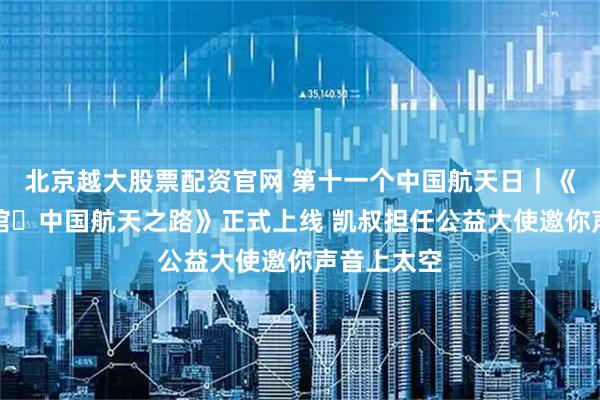 北京越大股票配资官网 第十一个中国航天日｜《神奇图书馆・中国航天之路》正式上线 凯叔担任公益大使邀你声音上太空