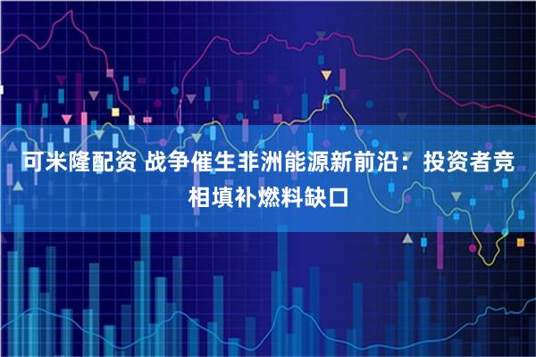 可米隆配资 战争催生非洲能源新前沿：投资者竞相填补燃料缺口