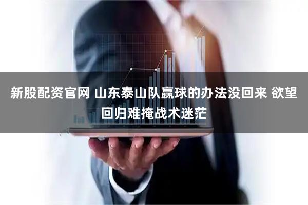 新股配资官网 山东泰山队赢球的办法没回来 欲望回归难掩战术迷茫