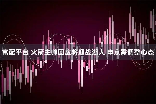 富配平台 火箭主帅回应将迎战湖人 申京需调整心态