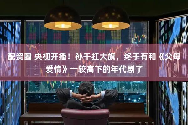 配资圈 央视开播！孙千扛大旗，终于有和《父母爱情》一较高下的年代剧了