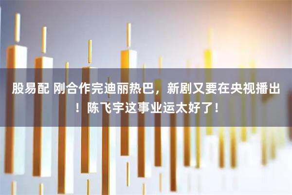 股易配 刚合作完迪丽热巴，新剧又要在央视播出！陈飞宇这事业运太好了！
