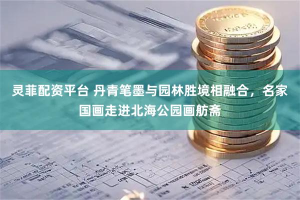 灵菲配资平台 丹青笔墨与园林胜境相融合，名家国画走进北海公园画舫斋