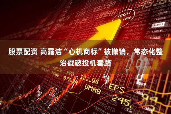 股票配资 高露洁“心机商标”被撤销，常态化整治戳破投机套路