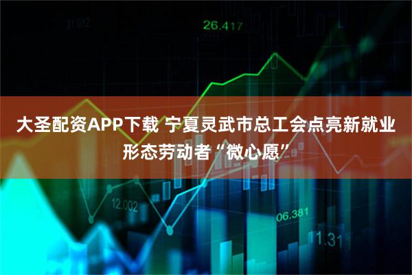 大圣配资APP下载 宁夏灵武市总工会点亮新就业形态劳动者“微心愿”